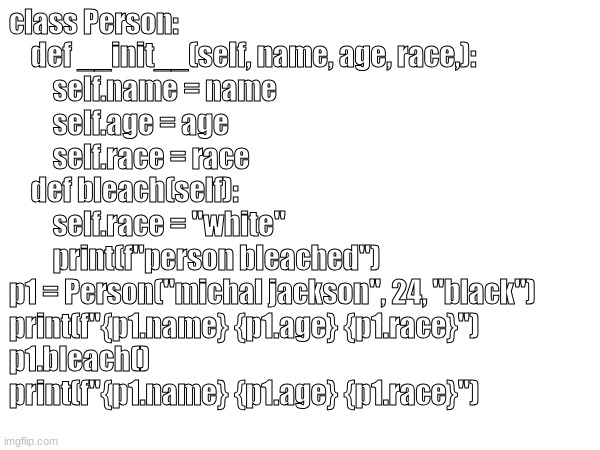 class Person:
    def __init__(self, name, age, race,):
        self.name = name
        self.age = age
        self.race = race

    def bleach(self):
        self.race = "white"
        print(f"person bleached")

p1 = Person("michal jackson", 24, "black")

print(f"{p1.name} {p1.age} {p1.race}")
p1.bleach()
print(f"{p1.name} {p1.age} {p1.race}") | made w/ Imgflip meme maker