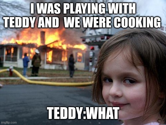 i will post and edit every day of the week not weekends | I WAS PLAYING WITH TEDDY AND  WE WERE COOKING; TEDDY:WHAT | image tagged in memes,disaster girl | made w/ Imgflip meme maker