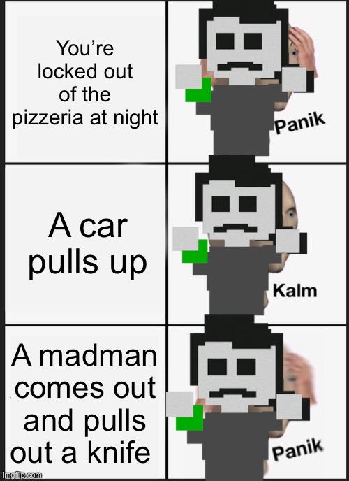 Panik Kalm Panik Meme | You’re locked out of the pizzeria at night; A car pulls up; A madman comes out and pulls out a knife | image tagged in memes,panik kalm panik | made w/ Imgflip meme maker