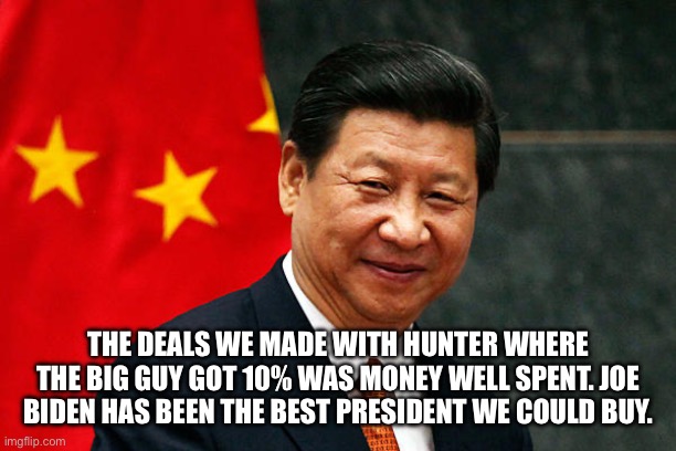 Xi Jinping | THE DEALS WE MADE WITH HUNTER WHERE THE BIG GUY GOT 10% WAS MONEY WELL SPENT. JOE BIDEN HAS BEEN THE BEST PRESIDENT WE COULD BUY. | image tagged in xi jinping | made w/ Imgflip meme maker