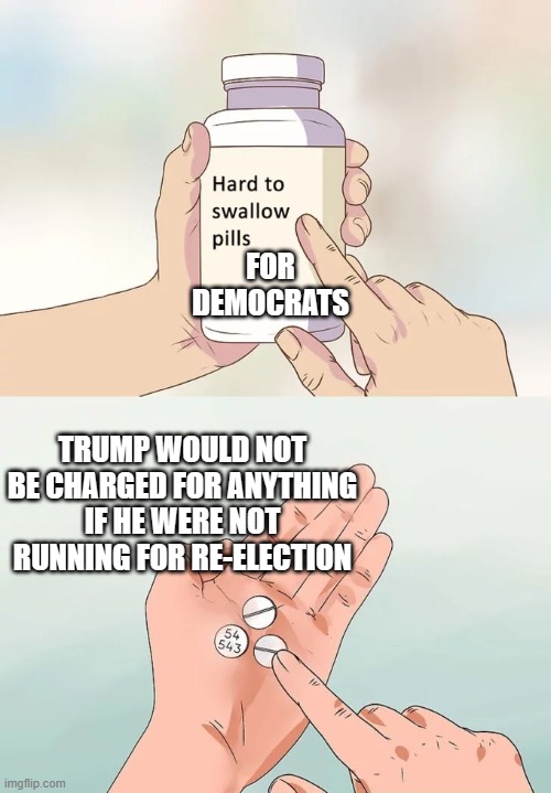 Hard To Swallow Pills | FOR DEMOCRATS; TRUMP WOULD NOT BE CHARGED FOR ANYTHING IF HE WERE NOT RUNNING FOR RE-ELECTION | image tagged in memes,hard to swallow pills | made w/ Imgflip meme maker