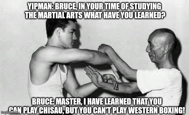 Can't play Boxing | YIPMAN: BRUCE, IN YOUR TIME OF STUDYING  THE MARTIAL ARTS WHAT HAVE YOU LEARNED? BRUCE: MASTER, I HAVE LEARNED THAT YOU CAN PLAY CHISAU, BUT YOU CAN'T PLAY WESTERN BOXING! | image tagged in meme | made w/ Imgflip meme maker