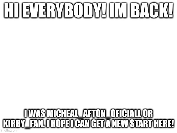 its me | HI EVERYBODY! IM BACK! I WAS MICHEAL_AFTON_OFICIALL OR KIRBY_FAN. I HOPE I CAN GET A NEW START HERE! | image tagged in return | made w/ Imgflip meme maker