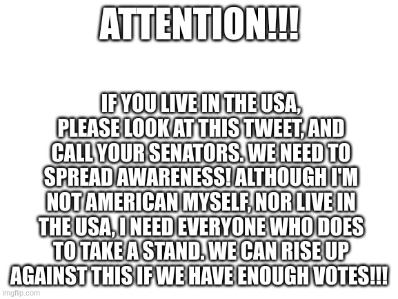 https://twitter.com/T_H_E_B_I_T_E/status/1765193214611313147 | ATTENTION!!! IF YOU LIVE IN THE USA, PLEASE LOOK AT THIS TWEET, AND CALL YOUR SENATORS. WE NEED TO SPREAD AWARENESS! ALTHOUGH I'M NOT AMERICAN MYSELF, NOR LIVE IN THE USA, I NEED EVERYONE WHO DOES TO TAKE A STAND. WE CAN RISE UP AGAINST THIS IF WE HAVE ENOUGH VOTES!!! | image tagged in blank white template | made w/ Imgflip meme maker