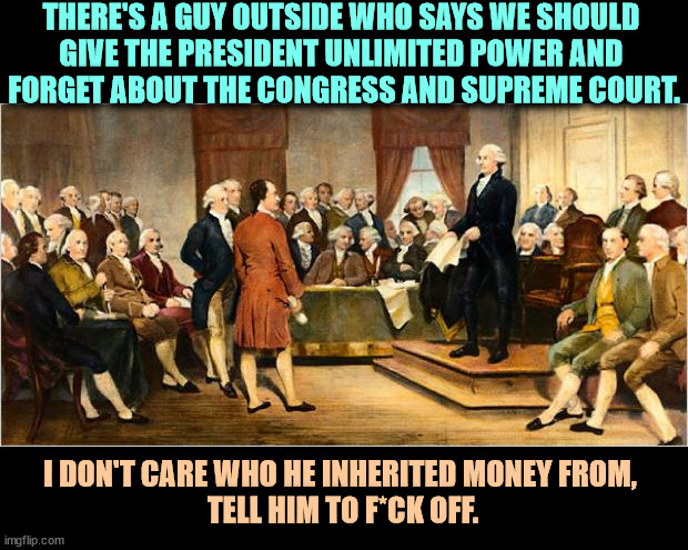 The Founding Fathers and Trump. | THERE'S A GUY OUTSIDE WHO SAYS WE SHOULD 
GIVE THE PRESIDENT UNLIMITED POWER AND 
FORGET ABOUT THE CONGRESS AND SUPREME COURT. I DON'T CARE WHO HE INHERITED MONEY FROM, 
TELL HIM TO F*CK OFF. | image tagged in founding fathers,trump,president,fantasy,failure | made w/ Imgflip meme maker