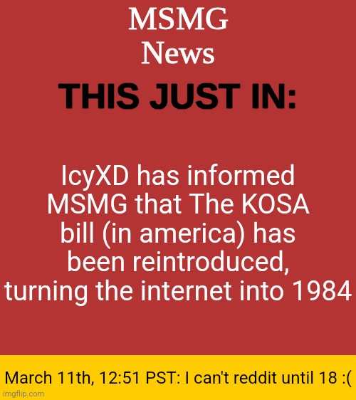 MSMG News Temp | IcyXD has informed MSMG that The KOSA bill (in america) has been reintroduced, turning the internet into 1984; March 11th, 12:51 PST: I can't reddit until 18 :( | image tagged in msmg news temp | made w/ Imgflip meme maker