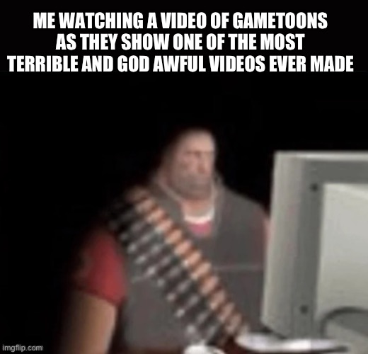 sad heavy computer | ME WATCHING A VIDEO OF GAMETOONS AS THEY SHOW ONE OF THE MOST TERRIBLE AND GOD AWFUL VIDEOS EVER MADE | image tagged in sad heavy computer | made w/ Imgflip meme maker