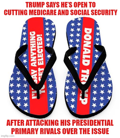 Donald Trump flip-flops on cutting Medicare and Social Security | TRUMP SAYS HE’S OPEN TO CUTTING MEDICARE AND SOCIAL SECURITY; AFTER ATTACKING HIS PRESIDENTIAL
PRIMARY RIVALS OVER THE ISSUE | image tagged in donald trump,flip flops,medicare,social security,cuts | made w/ Imgflip meme maker