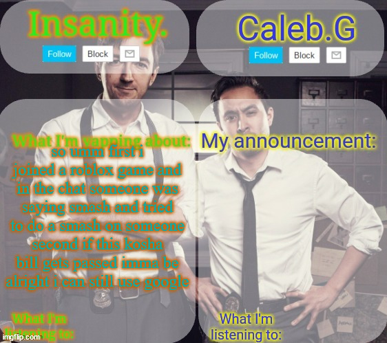 so ya | so umm first i joined a roblox game and in the chat someone was saying smash and tried to do a smash on someone second if this kosha bill gets passed imma be alright i can still use google | image tagged in insanity and caleb g 2 0 | made w/ Imgflip meme maker