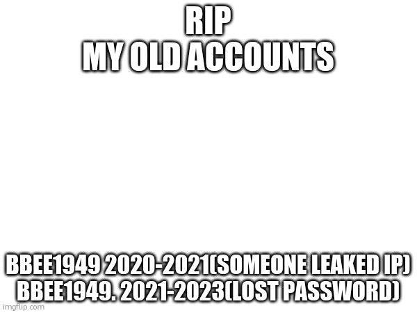 Fingers crossed for this account making it to 2025 | RIP
MY OLD ACCOUNTS; BBEE1949 2020-2021(SOMEONE LEAKED IP)
BBEE1949. 2021-2023(LOST PASSWORD) | made w/ Imgflip meme maker