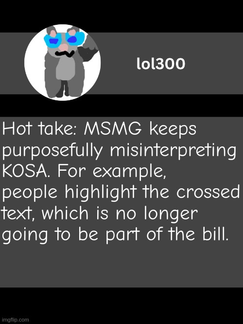 lol300 announcement template but straight to the point | Hot take: MSMG keeps purposefully misinterpreting KOSA. For example, people highlight the crossed text, which is no longer going to be part of the bill. | image tagged in lol300 announcement template but straight to the point | made w/ Imgflip meme maker