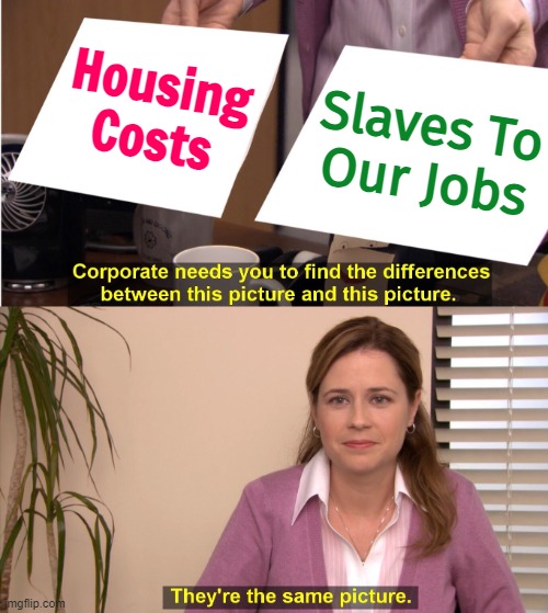 Housing Costs Make Us Slaves To Our Jobs | Housing Costs; Slaves To
Our Jobs | image tagged in memes,they're the same picture,slaves,corporate greed,corporate needs you to find the differences,corporations | made w/ Imgflip meme maker
