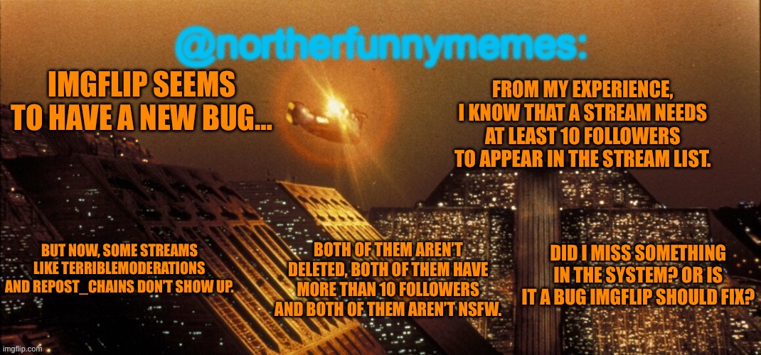 northerfunnymemes announcement template | FROM MY EXPERIENCE, I KNOW THAT A STREAM NEEDS AT LEAST 10 FOLLOWERS TO APPEAR IN THE STREAM LIST. IMGFLIP SEEMS TO HAVE A NEW BUG…; BOTH OF THEM AREN’T DELETED, BOTH OF THEM HAVE MORE THAN 10 FOLLOWERS AND BOTH OF THEM AREN’T NSFW. BUT NOW, SOME STREAMS LIKE TERRIBLEMODERATIONS AND REPOST_CHAINS DON’T SHOW UP. DID I MISS SOMETHING IN THE SYSTEM? OR IS IT A BUG IMGFLIP SHOULD FIX? | image tagged in northerfunnymemes announcement template | made w/ Imgflip meme maker