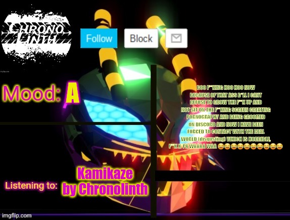 Chronolinth Waspinator Temp | BOO F**KING HOO HOO NOW BECAUSE OF THAT ASS B*LL I CANT REFUSE TO GROW THE F**K UP AND NOT SIT ON THE F**KING SCREEN CREATING PORNOGRAPHY AND BEING GROOMED ON DISCORD AND NOW I HAVE BEEN FORCED TO CONTACT WITH THE REAL WORLD (disgusting) WHICH IS HORRIBLE, F**K K*PA WAAAA WAA 😂😂😂😂😂😂😂😂😂😂; A; Kamikaze by Chronolinth | image tagged in chronolinth waspinator temp | made w/ Imgflip meme maker
