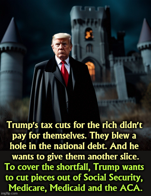Tax cuts for the rich never pay for themselves. They just make the rich richer. | Trump's tax cuts for the rich didn't 
pay for themselves. They blew a 
hole in the national debt. And he 
wants to give them another slice. To cover the shortfall, Trump wants 
to cut pieces out of Social Security, 
Medicare, Medicaid and the ACA. | image tagged in trump,tax cuts for the rich,social security,medicare,safety | made w/ Imgflip meme maker