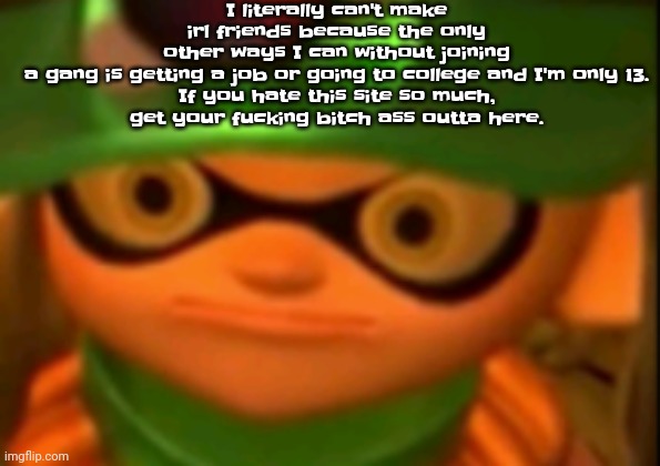 I literally can't make irl friends because the only other ways I can without joining a gang is getting a job or going to college | I literally can't make irl friends because the only other ways I can without joining a gang is getting a job or going to college and I'm only 13.

If you hate this site so much, get your fu​cking bitch ass outta here. | image tagged in we're screwed | made w/ Imgflip meme maker