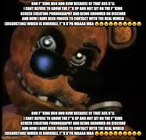 Freddy raising eyebrow | BOO F**KING HOO HOO NOW BECAUSE OF THAT ASS B*LL I CANT REFUSE TO GROW THE F**K UP AND NOT SIT ON THE F**KING SCREEN CREATING PORNOGRAPHY AND BEING GROOMED ON DISCORD AND NOW I HAVE BEEN FORCED TO CONTACT WITH THE REAL WORLD (DISGUSTING) WHICH IS HORRIBLE, F**K K*PA WAAAA WAA 😂😂😂😂😂😂😂😂😂😂; BOO F**KING HOO HOO NOW BECAUSE OF THAT ASS B*LL I CANT REFUSE TO GROW THE F**K UP AND NOT SIT ON THE F**KING SCREEN CREATING PORNOGRAPHY AND BEING GROOMED ON DISCORD AND NOW I HAVE BEEN FORCED TO CONTACT WITH THE REAL WORLD (DISGUSTING) WHICH IS HORRIBLE, F**K K*PA WAAAA WAA 😂😂😂😂😂😂😂😂😂😂 | image tagged in freddy raising eyebrow | made w/ Imgflip meme maker