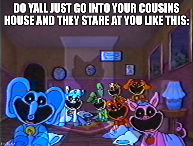 Smiling Critters Group Smile | DO YALL JUST GO INTO YOUR COUSINS HOUSE AND THEY STARE AT YOU LIKE THIS: | image tagged in smiling critters group smile,cousins | made w/ Imgflip meme maker