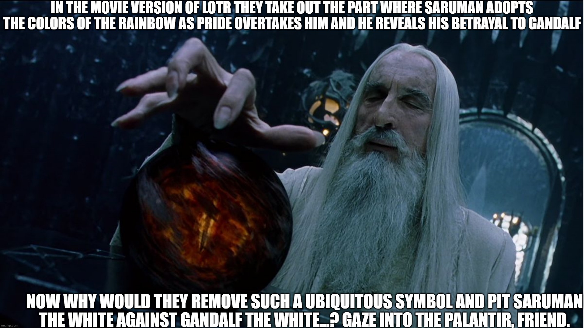 Why they Removed the Rainbow from the Movie | IN THE MOVIE VERSION OF LOTR THEY TAKE OUT THE PART WHERE SARUMAN ADOPTS THE COLORS OF THE RAINBOW AS PRIDE OVERTAKES HIM AND HE REVEALS HIS BETRAYAL TO GANDALF; NOW WHY WOULD THEY REMOVE SUCH A UBIQUITOUS SYMBOL AND PIT SARUMAN THE WHITE AGAINST GANDALF THE WHITE...? GAZE INTO THE PALANTIR, FRIEND. | image tagged in saruman magically summoning,you know,hollywood gays | made w/ Imgflip meme maker