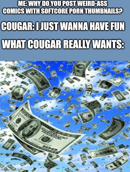 By "having fun", he really means "make money from overly horny mfs" | ME: WHY DO YOU POST WEIRD-ASS COMICS WITH SOFTCORE PORN THUMBNAILS? COUGAR: I JUST WANNA HAVE FUN; WHAT COUGAR REALLY WANTS: | image tagged in raining money | made w/ Imgflip meme maker