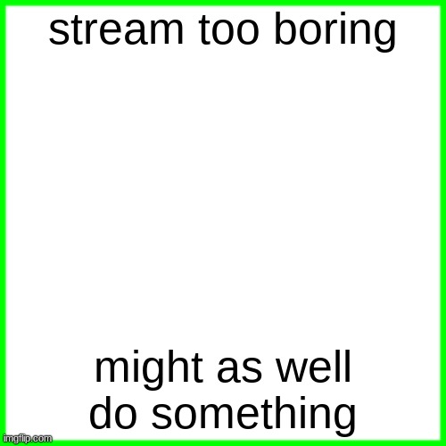 green box | stream too boring; might as well do something | image tagged in green box | made w/ Imgflip meme maker