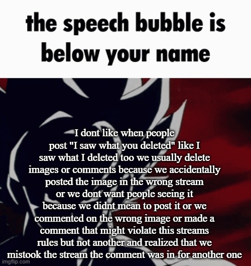 the speech bubble is below your name | I dont like when people post "I saw what you deleted" like I saw what I deleted too we usually delete images or comments because we accidentally posted the image in the wrong stream or we dont want people seeing it because we didnt mean to post it or we commented on the wrong image or made a comment that might violate this streams rules but not another and realized that we mistook the stream the comment was in for another one | image tagged in the speech bubble is below your name | made w/ Imgflip meme maker