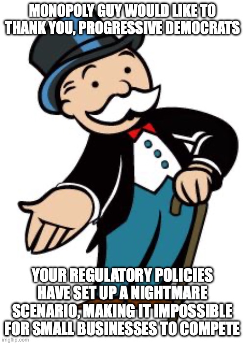 Monopoly Guy Is Here to Stay | MONOPOLY GUY WOULD LIKE TO THANK YOU, PROGRESSIVE DEMOCRATS; YOUR REGULATORY POLICIES HAVE SET UP A NIGHTMARE SCENARIO, MAKING IT IMPOSSIBLE FOR SMALL BUSINESSES TO COMPETE | image tagged in monopoly guy | made w/ Imgflip meme maker