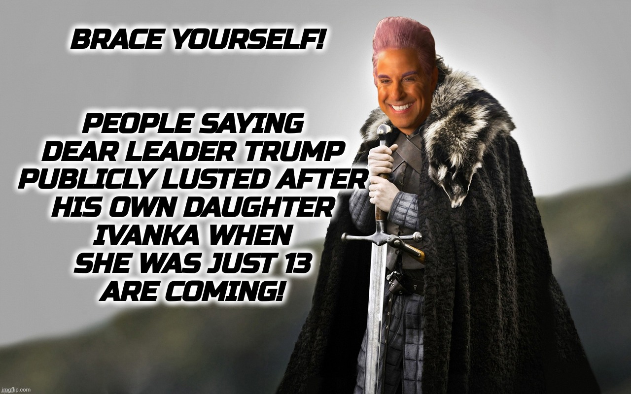 BRACE YOURSELF! PEOPLE SAYING
DEAR LEADER TRUMP
PUBLICLY LUSTED AFTER
HIS OWN DAUGHTER
IVANKA WHEN
SHE WAS JUST 13
ARE COMING! | image tagged in c | made w/ Imgflip meme maker
