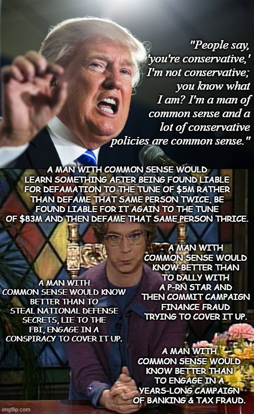 "Common sense"...  hehe... yeah, right... | "People say, 'you're conservative,' I'm not conservative; you know what I am? I'm a man of common sense and a lot of conservative policies are common sense."; A MAN WITH COMMON SENSE WOULD LEARN SOMETHING AFTER BEING FOUND LIABLE FOR DEFAMATION TO THE TUNE OF $5M RATHER THAN DEFAME THAT SAME PERSON TWICE, BE FOUND LIABLE FOR IT AGAIN TO THE TUNE OF $83M AND THEN DEFAME THAT SAME PERSON THRICE. A MAN WITH COMMON SENSE WOULD KNOW BETTER THAN TO DALLY WITH A P-RN STAR AND THEN COMMIT CAMPAIGN FINANCE FRAUD TRYING TO COVER IT UP. A MAN WITH COMMON SENSE WOULD KNOW BETTER THAN TO STEAL NATIONAL DEFENSE SECRETS, LIE TO THE FBI, ENGAGE IN A CONSPIRACY TO COVER IT UP. A MAN WITH COMMON SENSE WOULD KNOW BETTER THAN TO ENGAGE IN A YEARS-LONG CAMPAIGN OF BANKING & TAX FRAUD. | image tagged in donald trump,derp,church lady,donald trump is an idiot,lol | made w/ Imgflip meme maker
