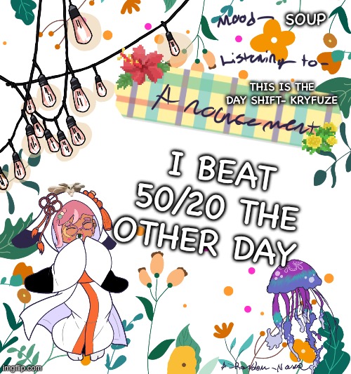 . | SOUP; THIS IS THE DAY SHIFT- KRYFUZE; I BEAT 50/20 THE OTHER DAY | image tagged in random s announcement template 2 0 | made w/ Imgflip meme maker