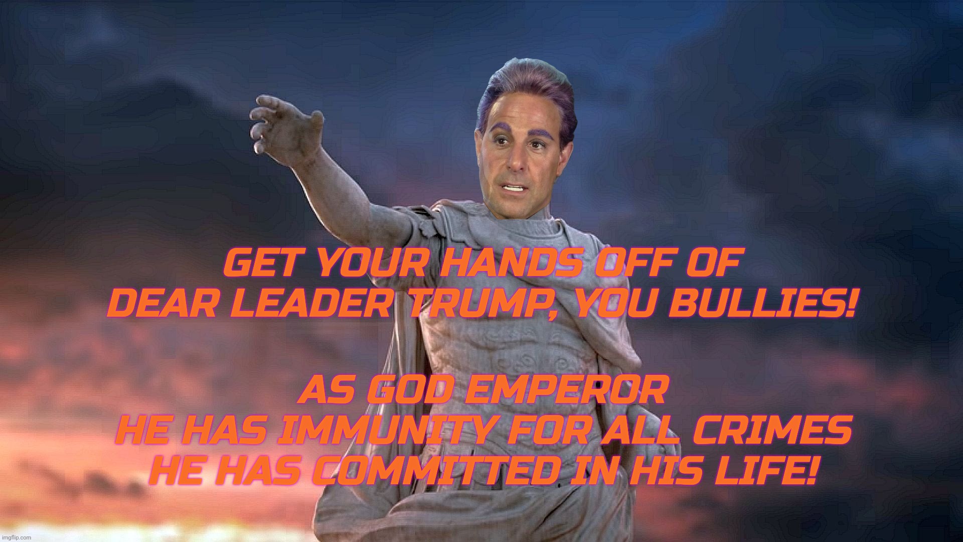 GET YOUR HANDS OFF OF
DEAR LEADER TRUMP, YOU BULLIES! AS GOD EMPEROR
HE HAS IMMUNITY FOR ALL CRIMES HE HAS COMMITTED IN HIS LIFE! | image tagged in c | made w/ Imgflip meme maker