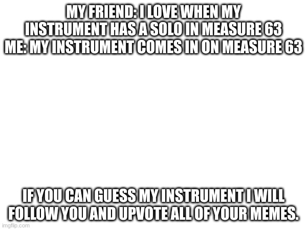 Guess in the comments | MY FRIEND: I LOVE WHEN MY INSTRUMENT HAS A SOLO IN MEASURE 63 ME: MY INSTRUMENT COMES IN ON MEASURE 63; IF YOU CAN GUESS MY INSTRUMENT I WILL FOLLOW YOU AND UPVOTE ALL OF YOUR MEMES. | image tagged in guess what,friends | made w/ Imgflip meme maker