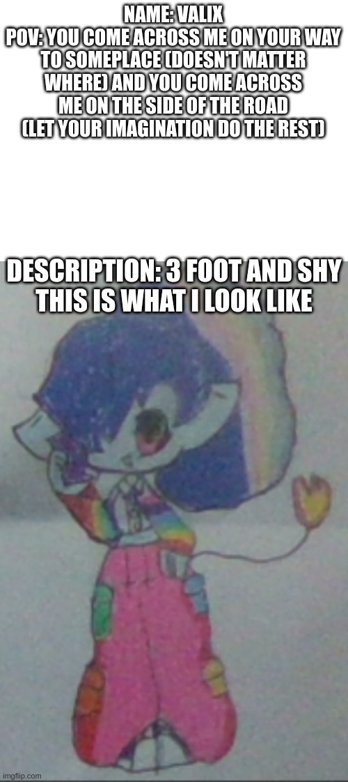 my oc meets u | NAME: VALIX
POV: YOU COME ACROSS ME ON YOUR WAY TO SOMEPLACE (DOESN'T MATTER WHERE) AND YOU COME ACROSS ME ON THE SIDE OF THE ROAD (LET YOUR IMAGINATION DO THE REST); DESCRIPTION: 3 FOOT AND SHY

THIS IS WHAT I LOOK LIKE | made w/ Imgflip meme maker