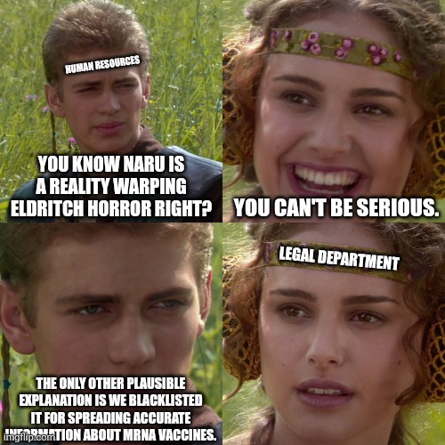 Anakin Padme 4 Panel | HUMAN RESOURCES; YOU KNOW NARU IS A REALITY WARPING ELDRITCH HORROR RIGHT? YOU CAN'T BE SERIOUS. LEGAL DEPARTMENT; THE ONLY OTHER PLAUSIBLE EXPLANATION IS WE BLACKLISTED IT FOR SPREADING ACCURATE INFORMATION ABOUT MRNA VACCINES. | image tagged in anakin padme 4 panel | made w/ Imgflip meme maker