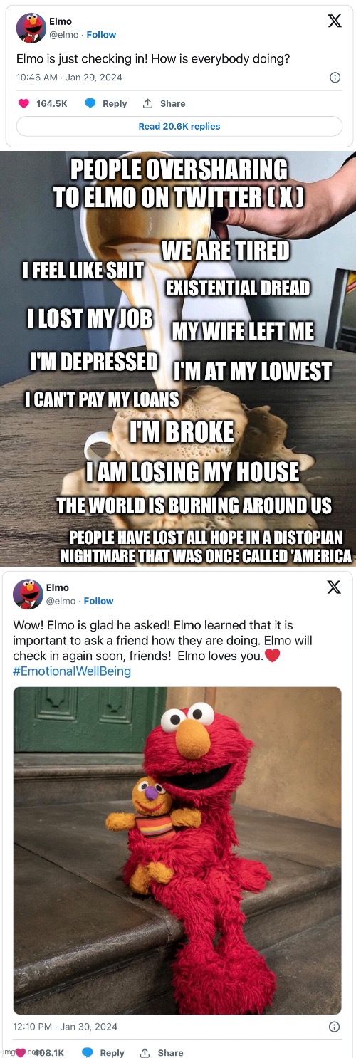 Oversharing to Elmo | PEOPLE OVERSHARING TO ELMO ON TWITTER ( X ); WE ARE TIRED; I FEEL LIKE SHIT; EXISTENTIAL DREAD; MY WIFE LEFT ME; I LOST MY JOB; I'M DEPRESSED; I'M AT MY LOWEST; I CAN'T PAY MY LOANS; I'M BROKE; I AM LOSING MY HOUSE; THE WORLD IS BURNING AROUND US; PEOPLE HAVE LOST ALL HOPE IN A DISTOPIAN NIGHTMARE THAT WAS ONCE CALLED 'AMERICA | image tagged in overflowing coffee,oversharing,trauma dumping,twitter,x,elmo | made w/ Imgflip meme maker