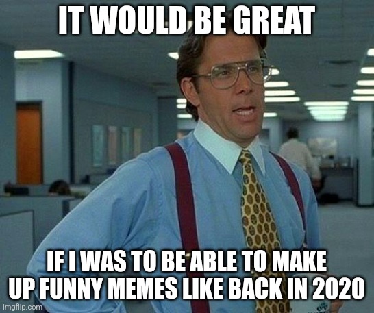 That Would Be Great Meme | IT WOULD BE GREAT; IF I WAS TO BE ABLE TO MAKE UP FUNNY MEMES LIKE BACK IN 2020 | image tagged in memes,that would be great | made w/ Imgflip meme maker