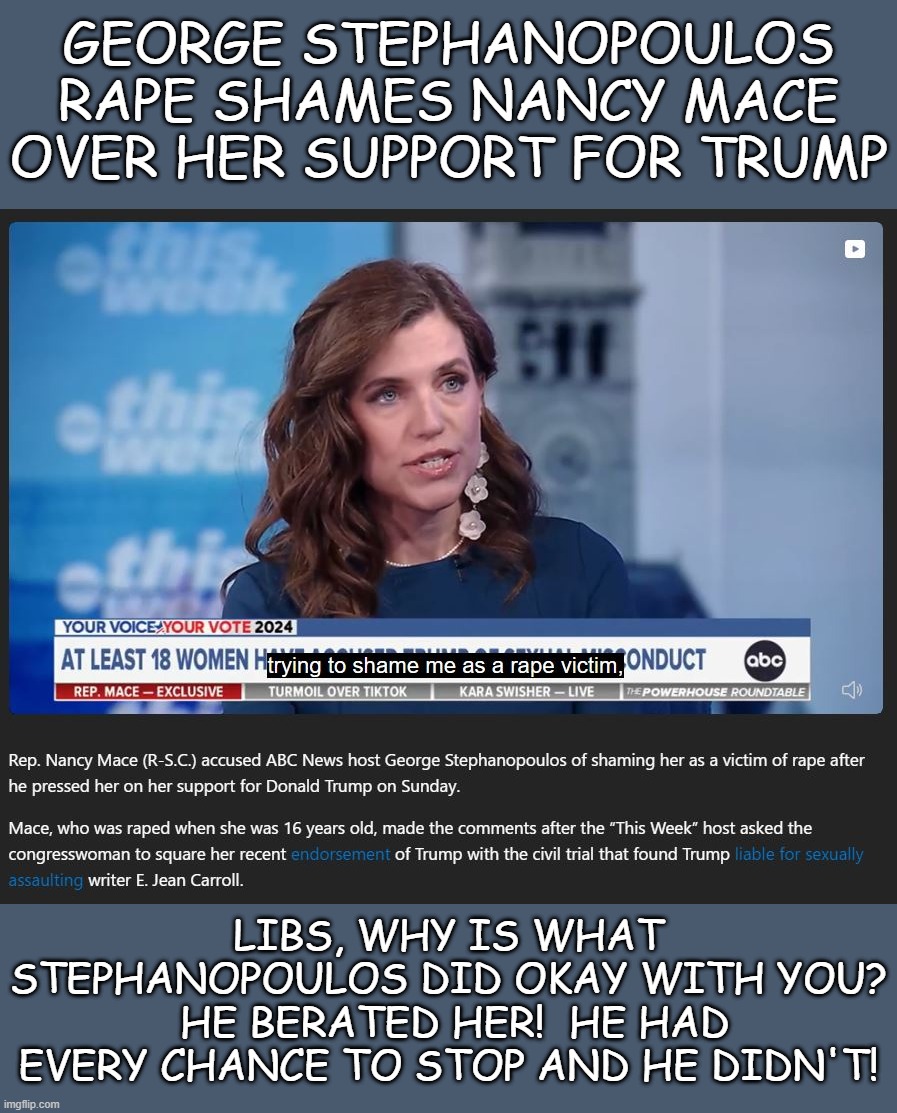 Again, the Left does not walk the walk when it comes to victims of sexual abuse (if the victim supports Trump...) | GEORGE STEPHANOPOULOS RAPE SHAMES NANCY MACE OVER HER SUPPORT FOR TRUMP; LIBS, WHY IS WHAT STEPHANOPOULOS DID OKAY WITH YOU?  HE BERATED HER!  HE HAD EVERY CHANCE TO STOP AND HE DIDN'T! | image tagged in liberal hypocrisy,liberal media,liberal logic,hollywood liberals,stupid liberals | made w/ Imgflip meme maker