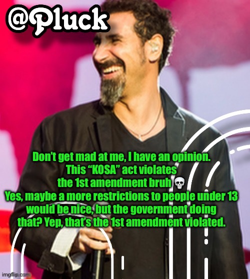 Pluck’s official announcement | Don’t get mad at me, I have an opinion.
This “KOSA” act violates the 1st amendment bruh 💀
Yes, maybe a more restrictions to people under 13 would be nice, but the government doing that? Yep, that’s the 1st amendment violated. | image tagged in pluck s official announcement | made w/ Imgflip meme maker