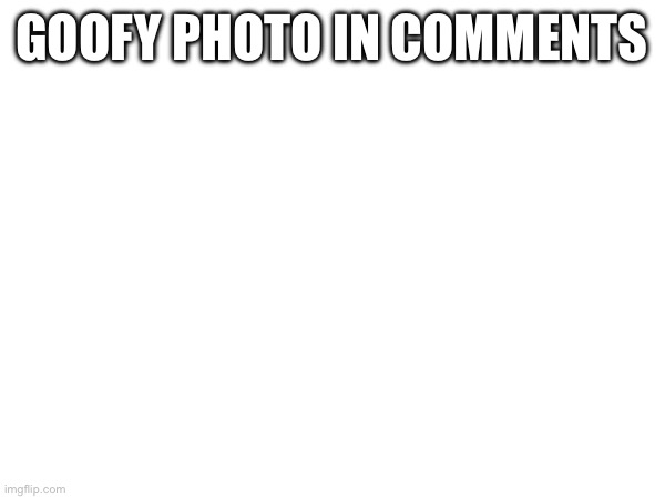 GOOFY PHOTO IN COMMENTS | made w/ Imgflip meme maker