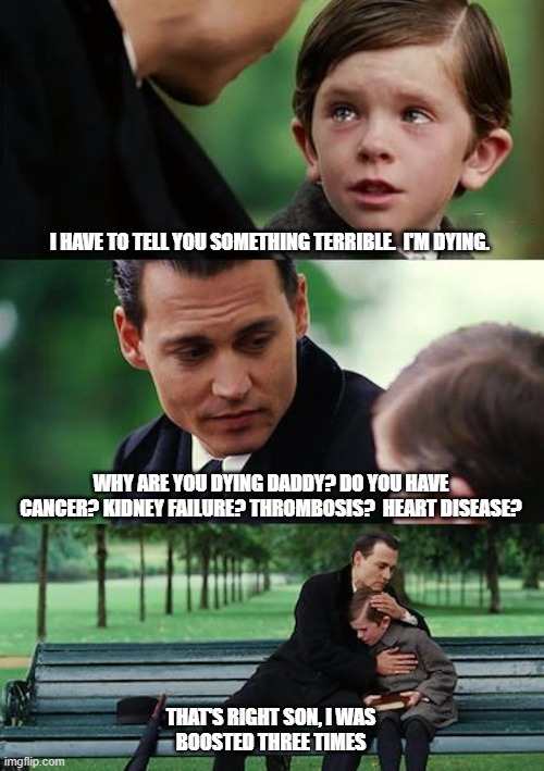 Finding Neverland Meme | I HAVE TO TELL YOU SOMETHING TERRIBLE.  I'M DYING. WHY ARE YOU DYING DADDY? DO YOU HAVE CANCER? KIDNEY FAILURE? THROMBOSIS?  HEART DISEASE? THAT'S RIGHT SON, I WAS
BOOSTED THREE TIMES | image tagged in memes,finding neverland | made w/ Imgflip meme maker