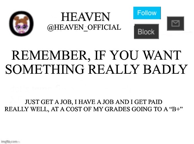 I drown myself in money | REMEMBER, IF YOU WANT SOMETHING REALLY BADLY; JUST GET A JOB, I HAVE A JOB AND I GET PAID REALLY WELL, AT A COST OF MY GRADES GOING TO A “B+” | image tagged in heaven s template | made w/ Imgflip meme maker