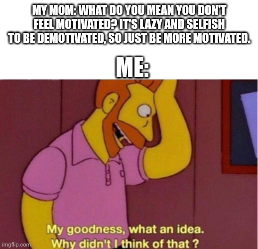 Thanks for the help | MY MOM: WHAT DO YOU MEAN YOU DON'T FEEL MOTIVATED? IT'S LAZY AND SELFISH TO BE DEMOTIVATED, SO JUST BE MORE MOTIVATED. ME: | image tagged in my goodness what an idea why didnt i think of that,mother,motivation | made w/ Imgflip meme maker