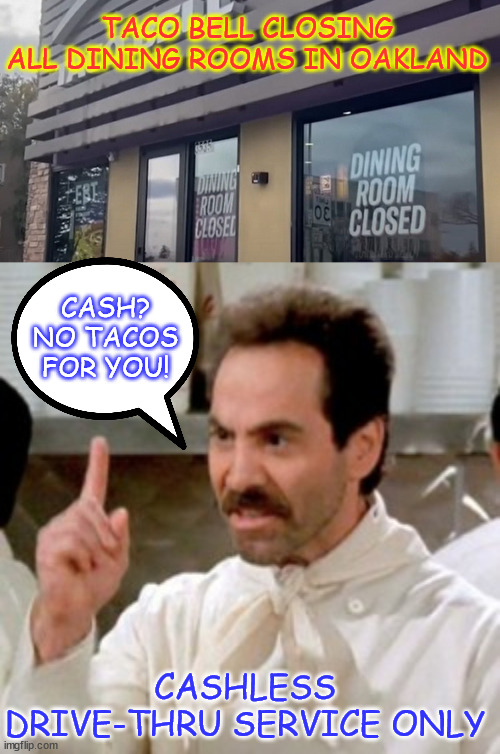 Taco Bell is closing all of its dining rooms in Oakland, Ca due to rampant crime | TACO BELL CLOSING ALL DINING ROOMS IN OAKLAND; CASH? NO TACOS FOR YOU! CASHLESS DRIVE-THRU SERVICE ONLY | image tagged in democrats say no crime,that is another lie,no tacos for you,rampant crime,democrat cities are not safe | made w/ Imgflip meme maker