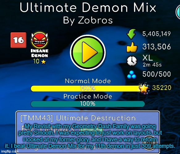 What a revisit, Now it's time for a return to the good old glory... | My Revisit with my Geometry Dash Family was going pretty Smooth, I was expecting to just work on layouts, but i looked at my former glory, and i have a way to reform it. I beat Ultimate Demon Mix for my 11th demon in just 309 attempts. | image tagged in geometry dash,welcome back,former glory,glory,achievement | made w/ Imgflip meme maker