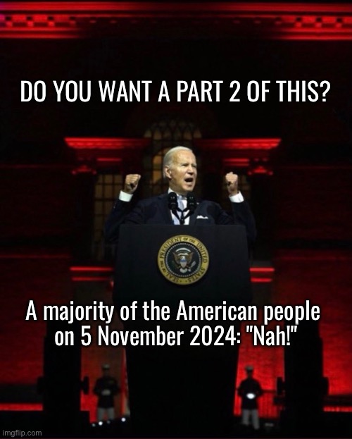 Joe Biden, you will lose in a landslide. | DO YOU WANT A PART 2 OF THIS? A majority of the American people 
on 5 November 2024: "Nah!" | image tagged in joe biden,biden,democrat party,presidential election,president trump,republican party | made w/ Imgflip meme maker