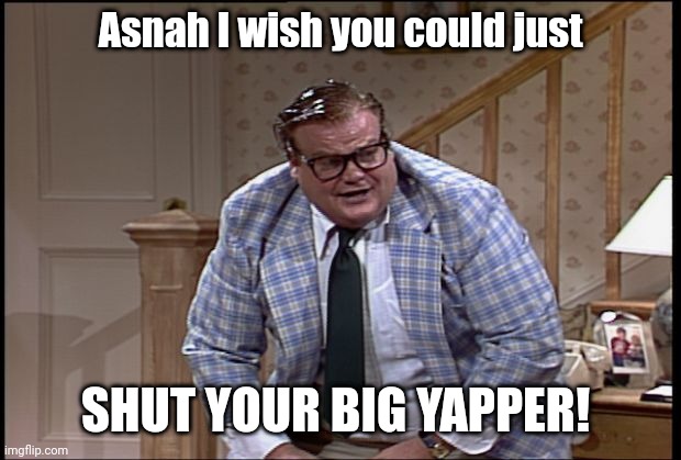 Chris Farley as Matt Foley | Asnah I wish you could just; SHUT YOUR BIG YAPPER! | image tagged in chris farley as matt foley | made w/ Imgflip meme maker