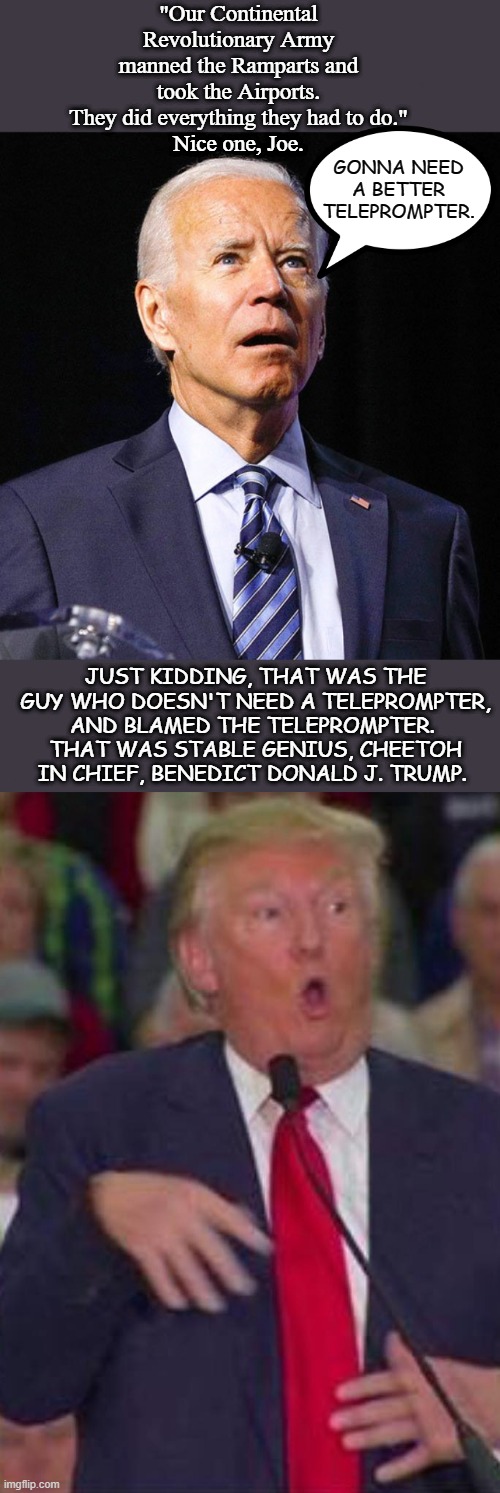 A quick lesson in how to witness a MAGA Meltdown | "Our Continental Revolutionary Army manned the Ramparts and took the Airports. They did everything they had to do."
Nice one, Joe. GONNA NEED A BETTER TELEPROMPTER. JUST KIDDING, THAT WAS THE GUY WHO DOESN'T NEED A TELEPROMPTER, AND BLAMED THE TELEPROMPTER. 
THAT WAS STABLE GENIUS, CHEETOH IN CHIEF, BENEDICT DONALD J. TRUMP. | image tagged in joe biden,trump derp,cognitive dissonance,cognitive decline,trump,maga | made w/ Imgflip meme maker