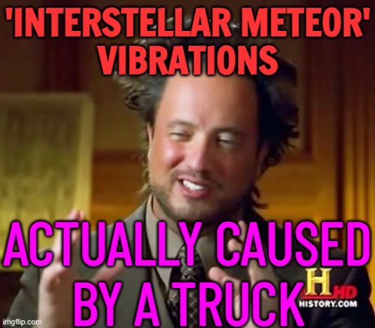 Study Suggests 'interstellar Meteor' Vibrations Actually Caused By A Truck | 'INTERSTELLAR METEOR'
VIBRATIONS; ACTUALLY CAUSED
BY A TRUCK | image tagged in memes,ancient aliens,space,meteor,sound,ancient aliens guy | made w/ Imgflip meme maker