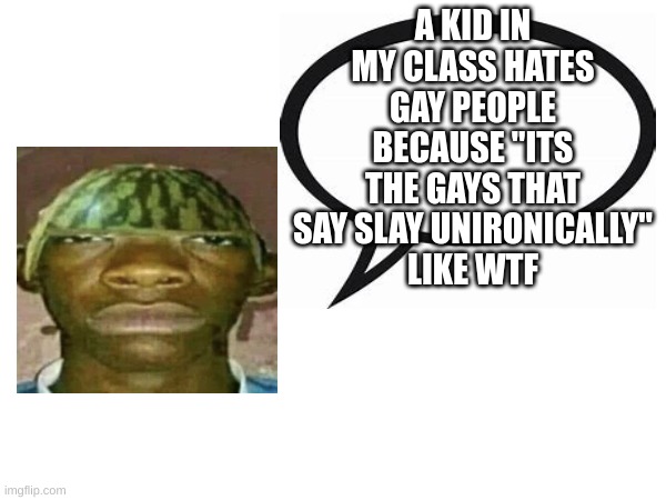 introvertedgeometrydashers announcement template | A KID IN MY CLASS HATES GAY PEOPLE BECAUSE "ITS THE GAYS THAT SAY SLAY UNIRONICALLY"
LIKE WTF | image tagged in watermelonmans important message | made w/ Imgflip meme maker