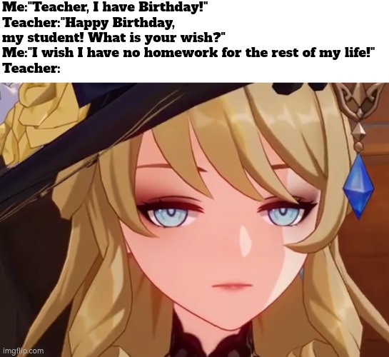 What? Something wrong with my wish? | Me:"Teacher, I have Birthday!"
Teacher:"Happy Birthday, my student! What is your wish?"
Me:"I wish I have no homework for the rest of my life!"
Teacher: | image tagged in funny,happy birthday,homework | made w/ Imgflip meme maker